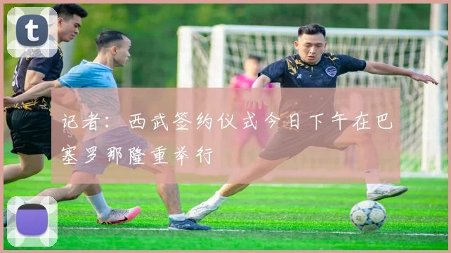记者：西武签约仪式今日下午在巴塞罗那隆重举行