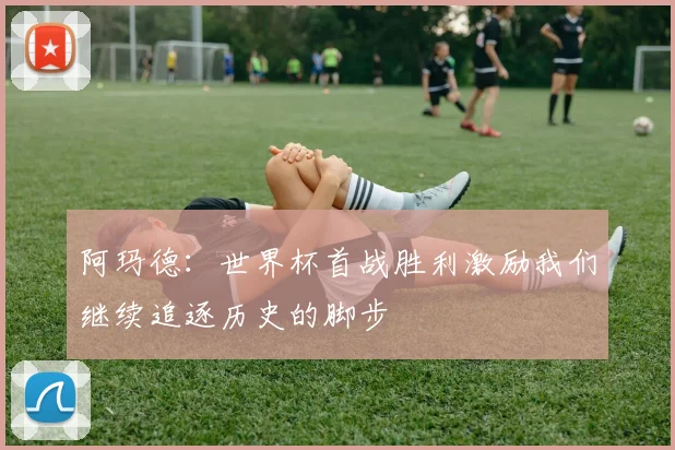 阿玛德：世界杯首战胜利激励我们继续追逐历史的脚步