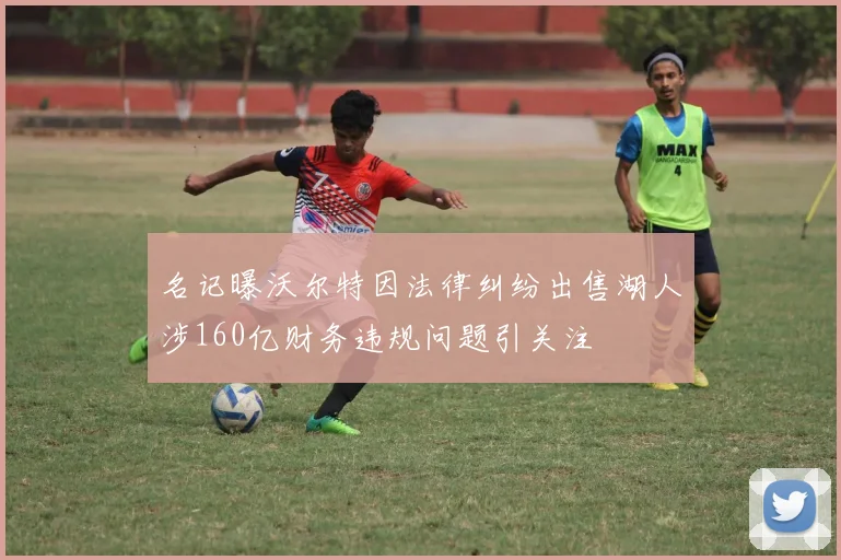 名记曝沃尔特因法律纠纷出售湖人涉160亿财务违规问题引关注