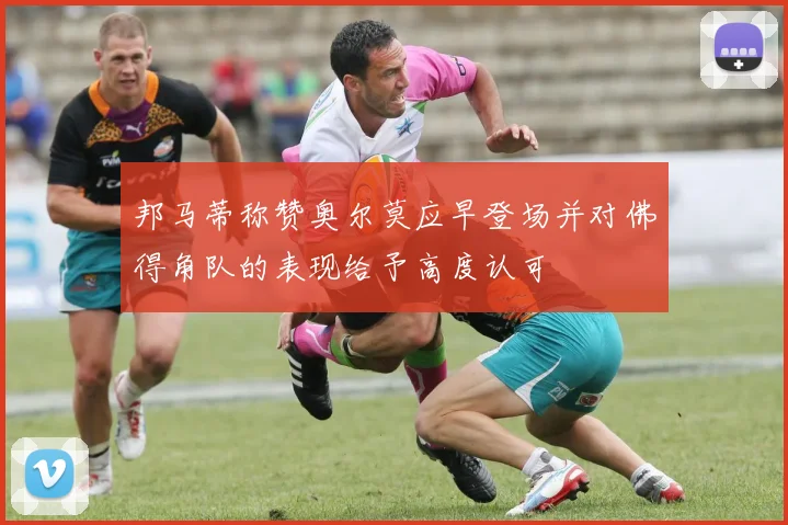 邦马蒂称赞奥尔莫应早登场并对佛得角队的表现给予高度认可