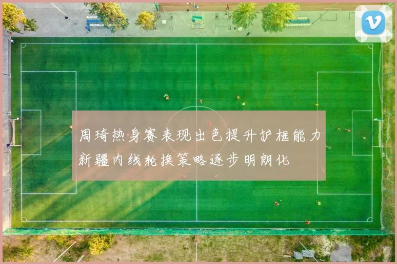 周琦热身赛表现出色提升护框能力新疆内线轮换策略逐步明朗化