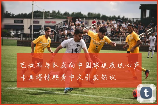 巴坎布与队友向中国球迷表达心声卡库塔惊艳秀中文引发热议