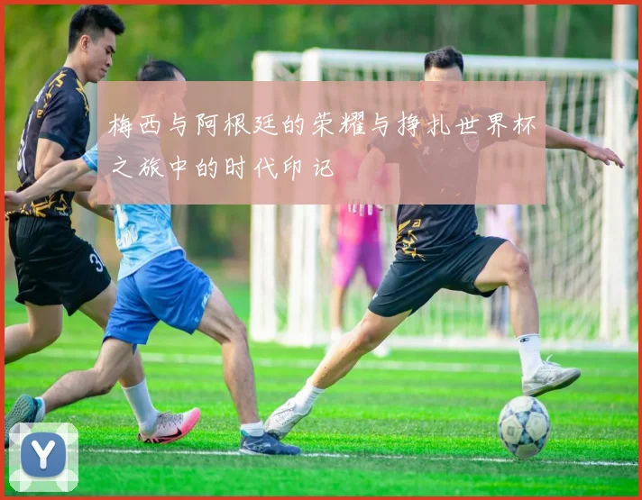 梅西与阿根廷的荣耀与挣扎世界杯之旅中的时代印记