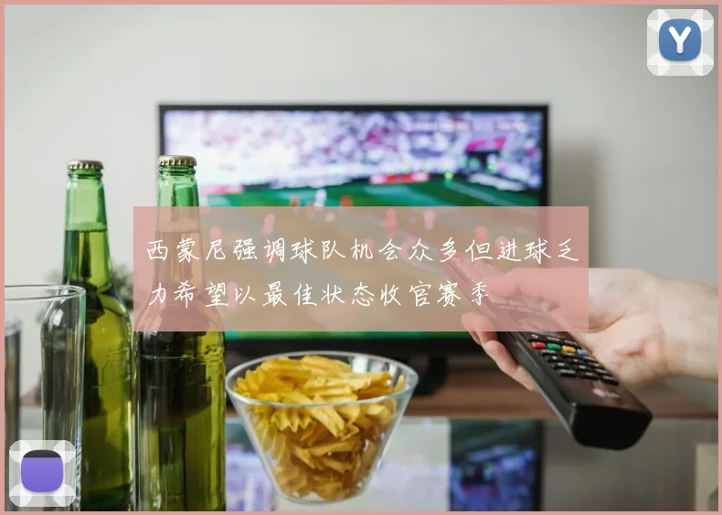 西蒙尼强调球队机会众多但进球乏力希望以最佳状态收官赛季