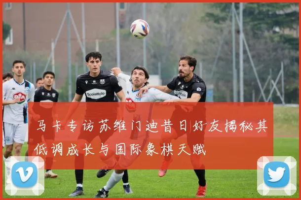 马卡专访苏维门迪昔日好友揭秘其低调成长与国际象棋天赋