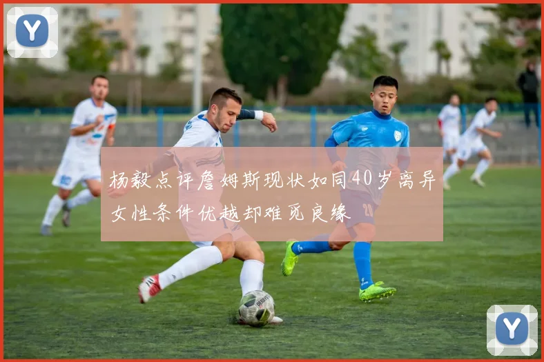 杨毅点评詹姆斯现状如同40岁离异女性条件优越却难觅良缘
