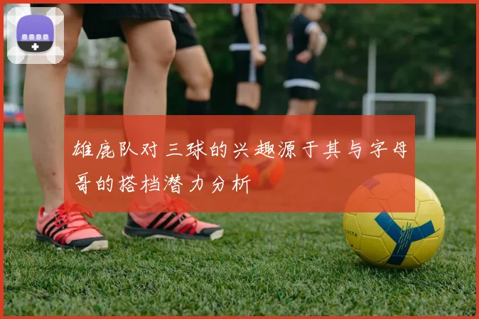 雄鹿队对三球的兴趣源于其与字母哥的搭档潜力分析