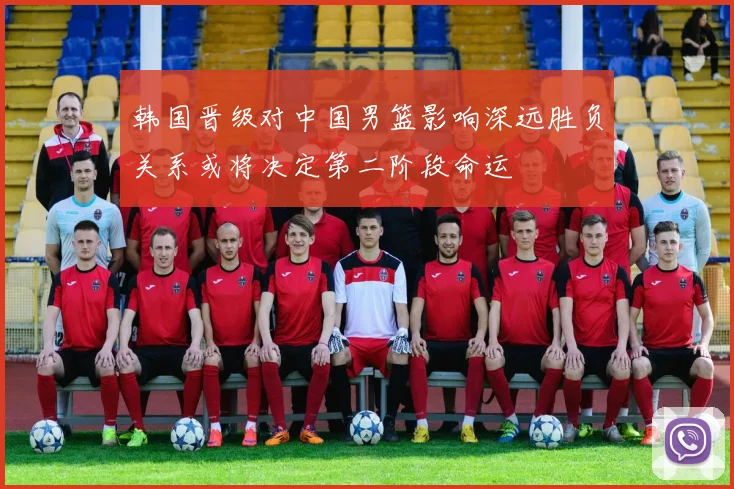 韩国晋级对中国男篮影响深远胜负关系或将决定第二阶段命运