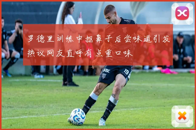 罗德里训练中抠鼻子后尝味道引发热议网友直呼有点重口味