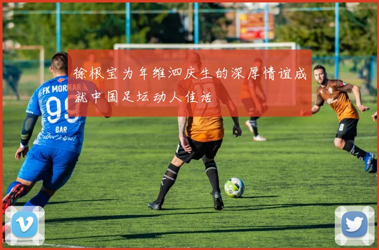徐根宝为年维泗庆生的深厚情谊成就中国足坛动人佳话