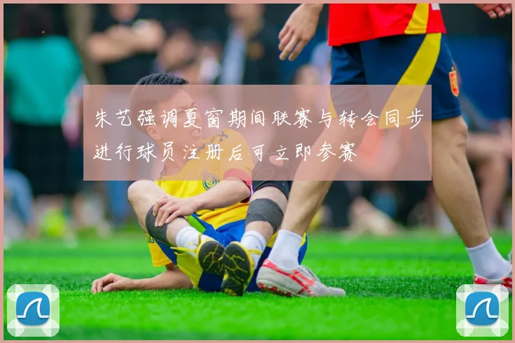 朱艺强调夏窗期间联赛与转会同步进行球员注册后可立即参赛