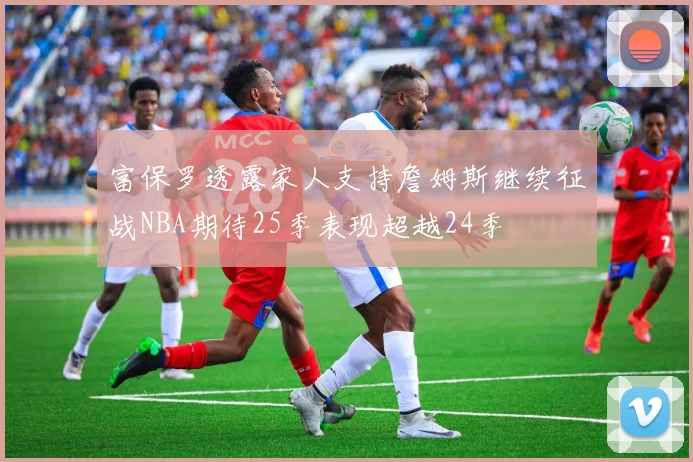 富保罗透露家人支持詹姆斯继续征战NBA期待25季表现超越24季