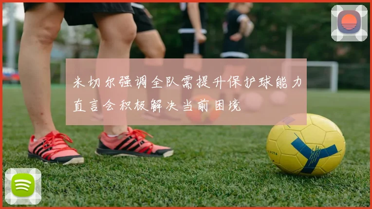 米切尔强调全队需提升保护球能力直言会积极解决当前困境