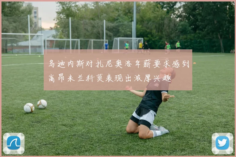 乌迪内斯对扎尼奥洛年薪要求感到高昂米兰科莫表现出浓厚兴趣