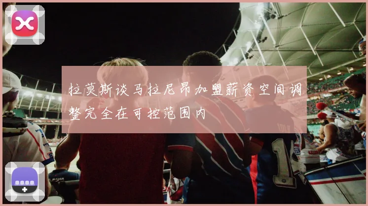 拉莫斯谈马拉尼昂加盟薪资空间调整完全在可控范围内