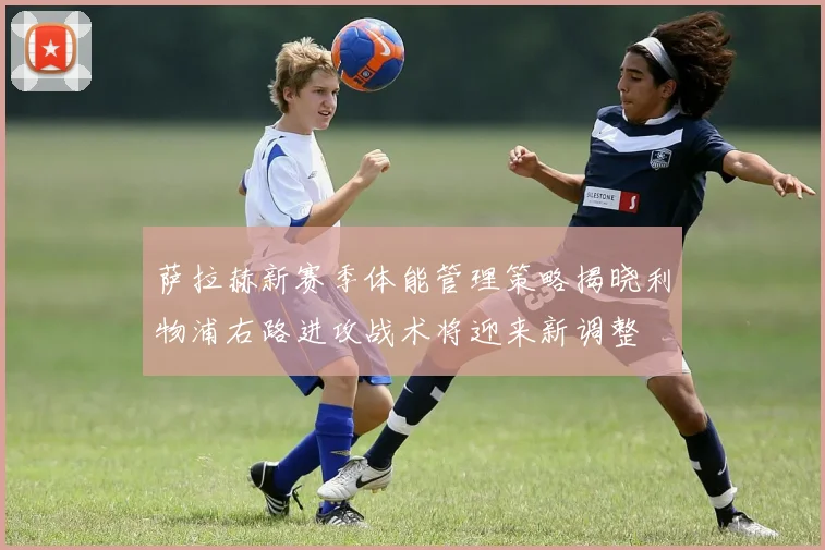 萨拉赫新赛季体能管理策略揭晓利物浦右路进攻战术将迎来新调整