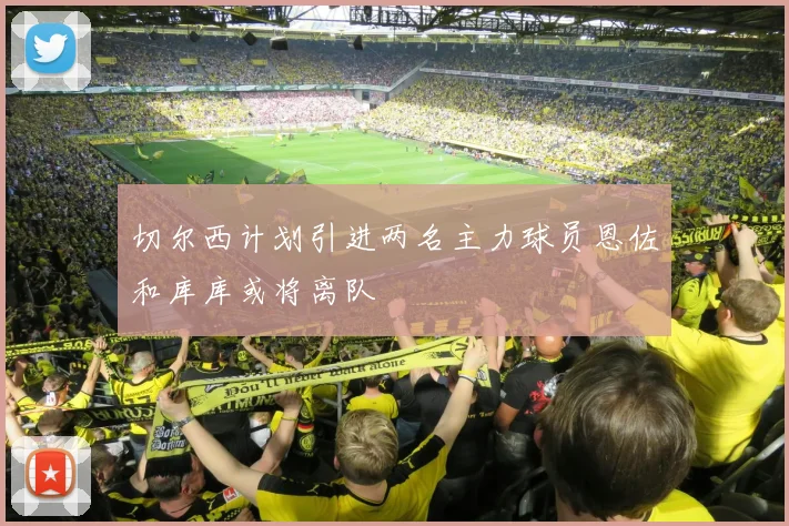 切尔西计划引进两名主力球员恩佐和库库或将离队