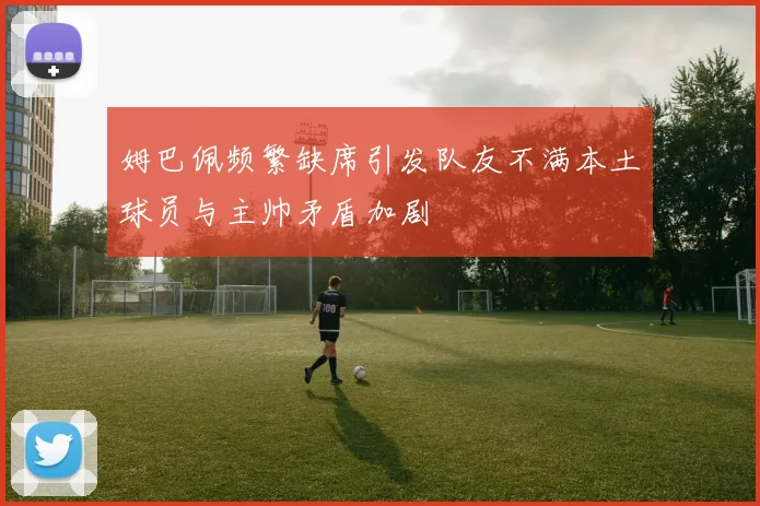 姆巴佩频繁缺席引发队友不满本土球员与主帅矛盾加剧