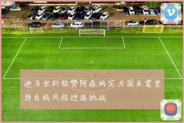 迪马尔科称赞阿森纳实力国米需坚持自我风格迎接挑战