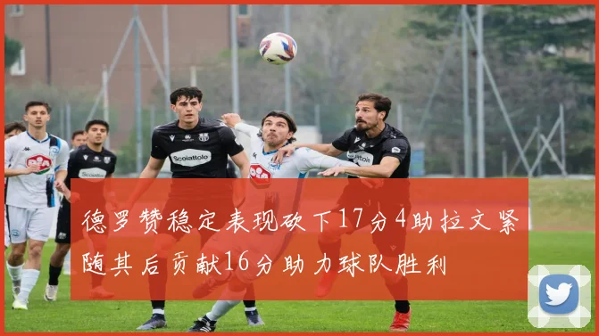 德罗赞稳定表现砍下17分4助拉文紧随其后贡献16分助力球队胜利