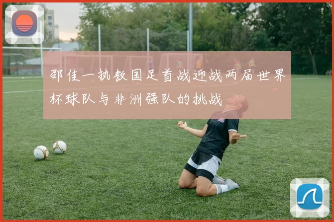 邵佳一执教国足首战迎战两届世界杯球队与非洲强队的挑战