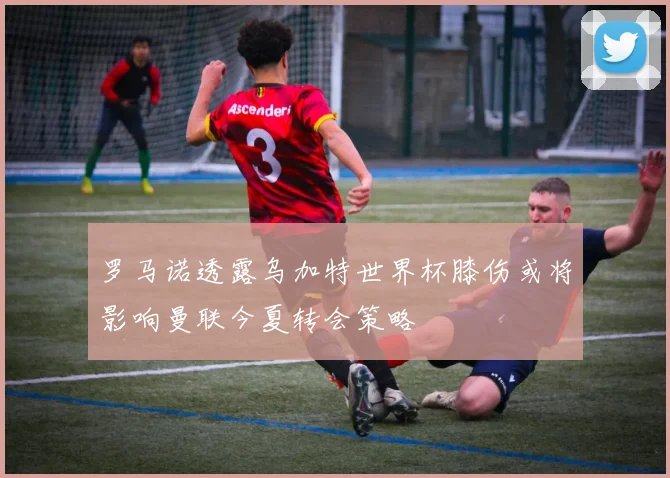 罗马诺透露乌加特世界杯膝伤或将影响曼联今夏转会策略