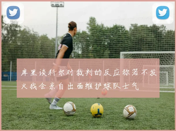 库里谈科尔对裁判的反应称若不发火我会亲自出面维护球队士气