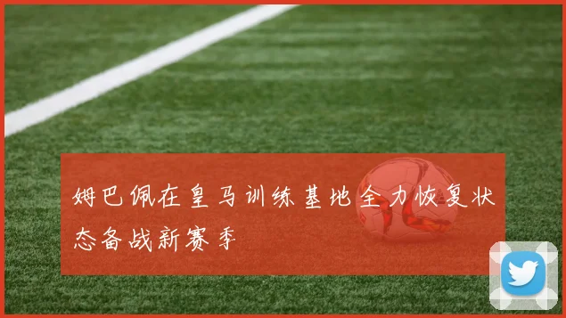 姆巴佩在皇马训练基地全力恢复状态备战新赛季