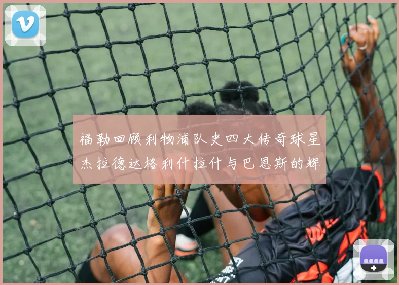 福勒回顾利物浦队史四大传奇球星杰拉德达格利什拉什与巴恩斯的辉煌成就