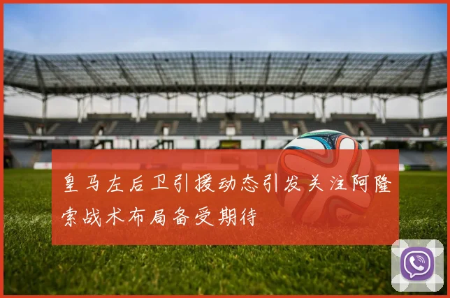 皇马左后卫引援动态引发关注阿隆索战术布局备受期待