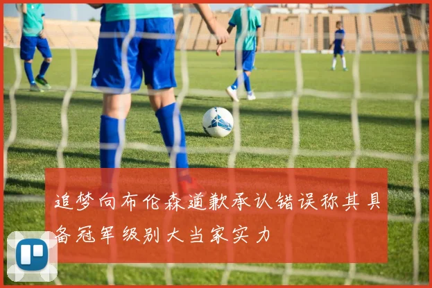 追梦向布伦森道歉承认错误称其具备冠军级别大当家实力