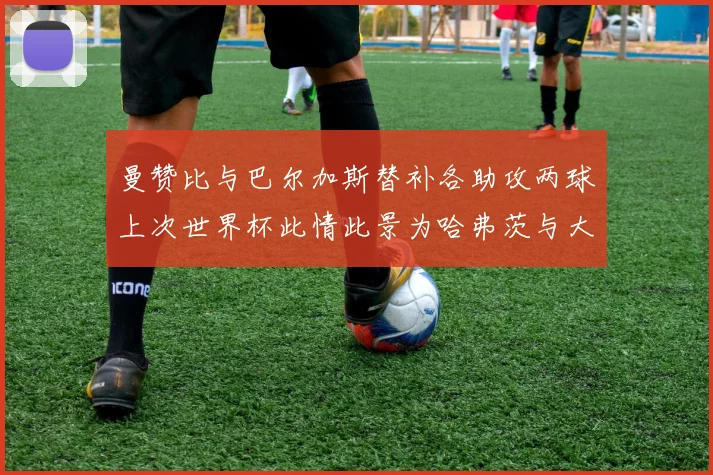 曼赞比与巴尔加斯替补各助攻两球上次世界杯此情此景为哈弗茨与大菲尔