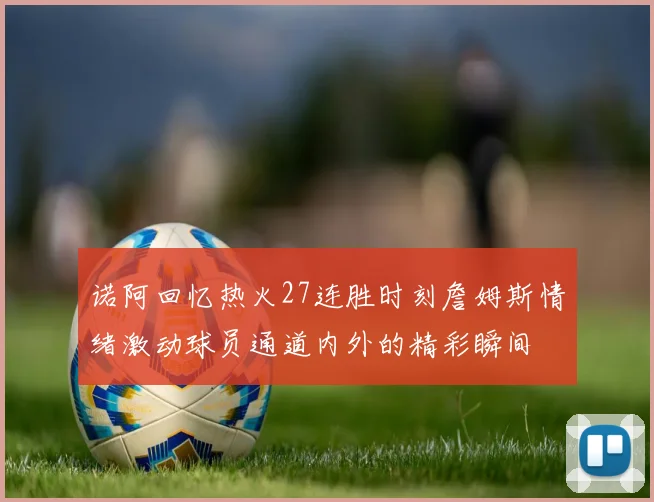 诺阿回忆热火27连胜时刻詹姆斯情绪激动球员通道内外的精彩瞬间
