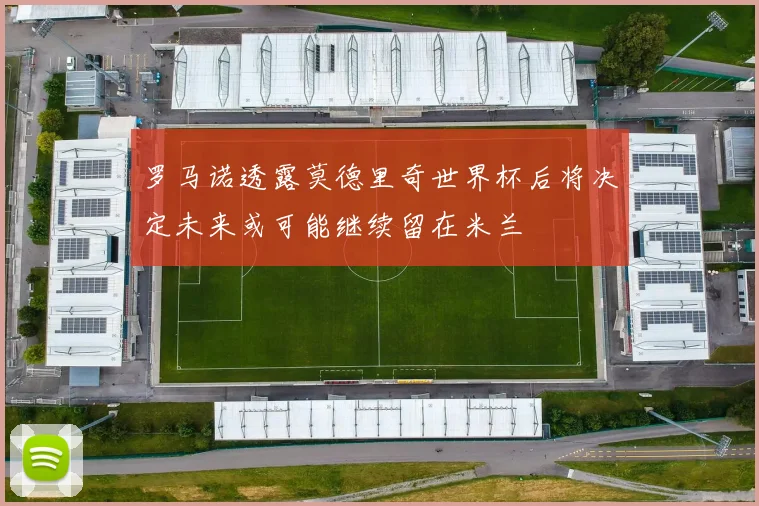 罗马诺透露莫德里奇世界杯后将决定未来或可能继续留在米兰
