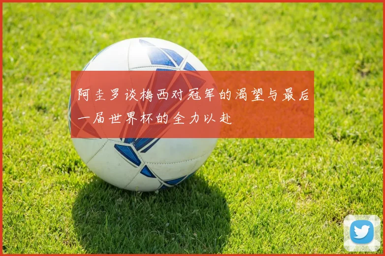 阿圭罗谈梅西对冠军的渴望与最后一届世界杯的全力以赴