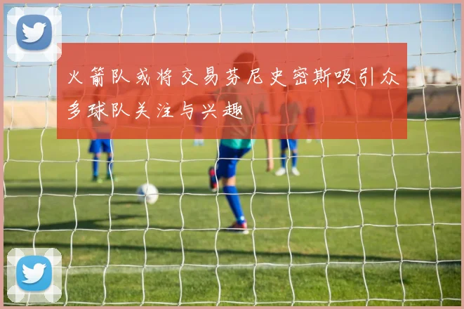 火箭队或将交易芬尼史密斯吸引众多球队关注与兴趣