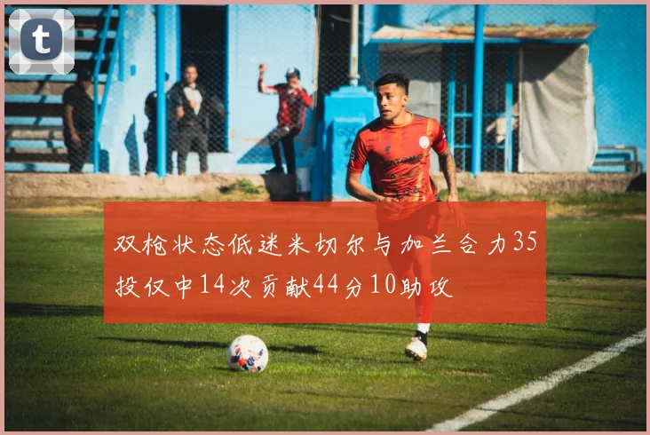 双枪状态低迷米切尔与加兰合力35投仅中14次贡献44分10助攻