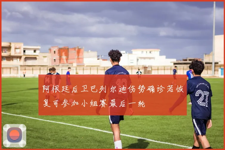 阿根廷后卫巴列尔迪伤势确诊若恢复可参加小组赛最后一轮