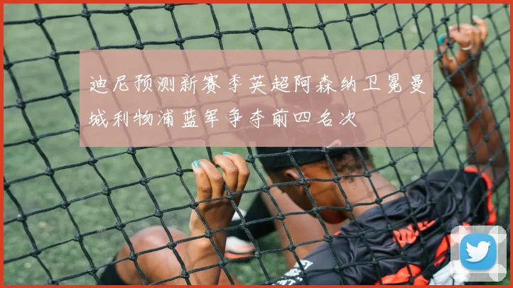 迪尼预测新赛季英超阿森纳卫冕曼城利物浦蓝军争夺前四名次