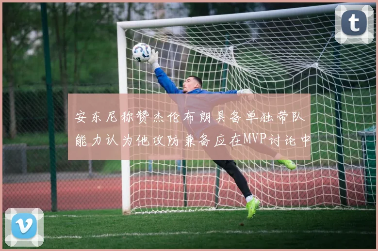 安东尼称赞杰伦布朗具备单独带队能力认为他攻防兼备应在MVP讨论中占有一席之地