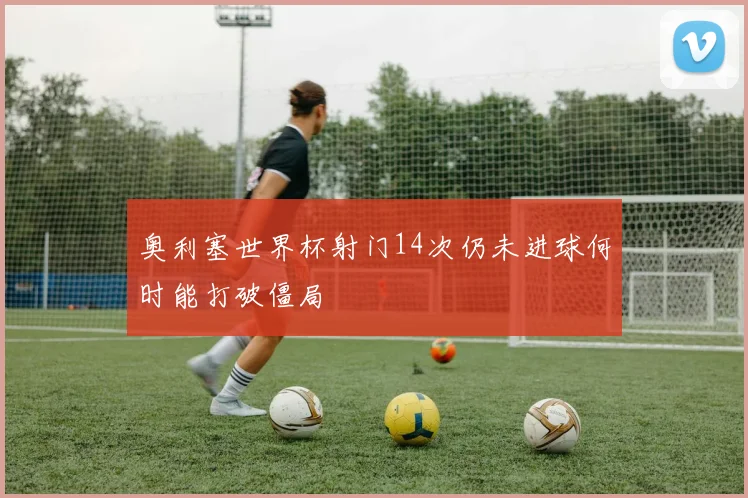 奥利塞世界杯射门14次仍未进球何时能打破僵局