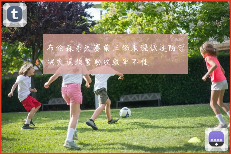 布伦森系列赛前三场表现低迷防守端失误频繁助攻效率不佳